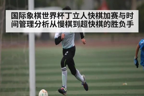 国际象棋世界杯丁立人快棋加赛与时间管理分析从慢棋到超快棋的胜负手