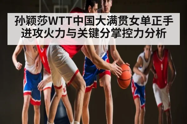 孙颖莎WTT中国大满贯女单正手进攻火力与关键分掌控力分析