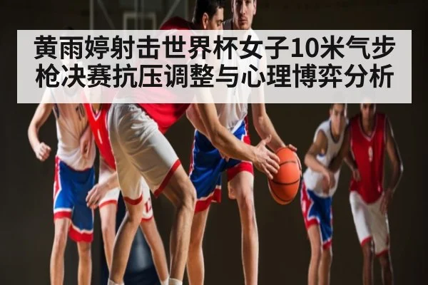 黄雨婷射击世界杯女子10米气步枪决赛抗压调整与心理博弈分析