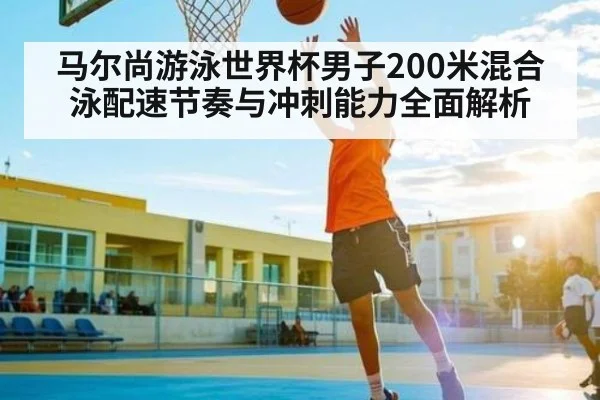 马尔尚游泳世界杯男子200米混合泳配速节奏与冲刺能力全面解析