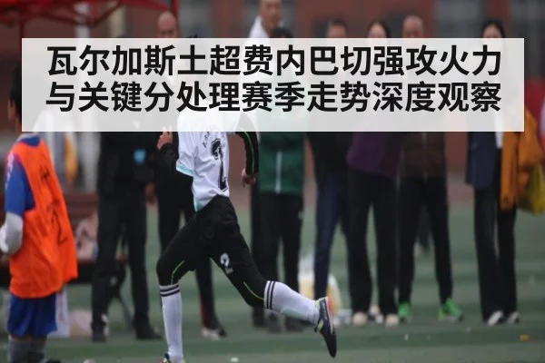 瓦尔加斯土超费内巴切强攻火力与关键分处理赛季走势深度观察