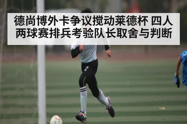 德尚博外卡争议搅动莱德杯 四人两球赛排兵考验队长取舍与判断