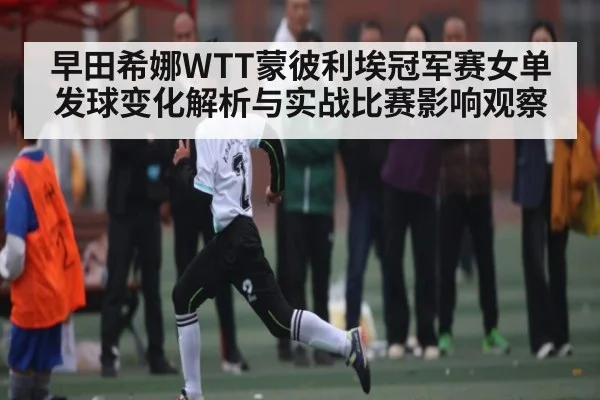 早田希娜WTT蒙彼利埃冠军赛女单发球变化解析与实战比赛影响观察